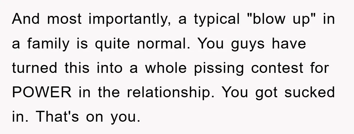 And most importantly, a typical "blow up" in a family is quite normal. You guys have turned this into a whole pissing contest for POWER in the relationship. You got...