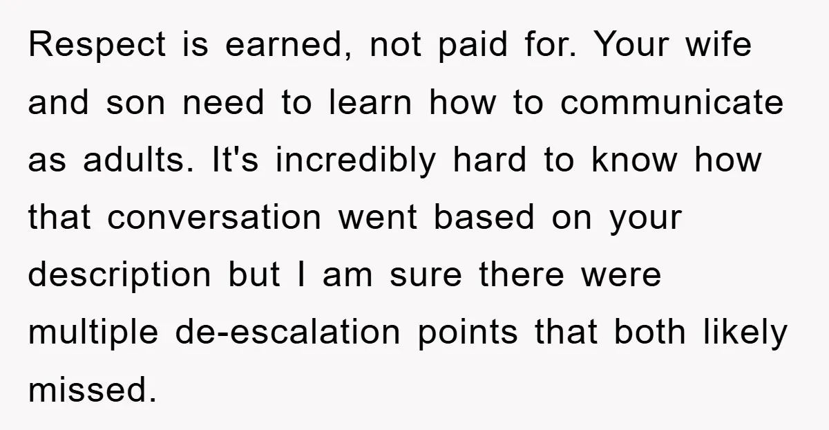Respect is earned, not paid for. Your wife and son need to learn how to communicate as adults. It's incredibly hard to know how that conversation went based on your...