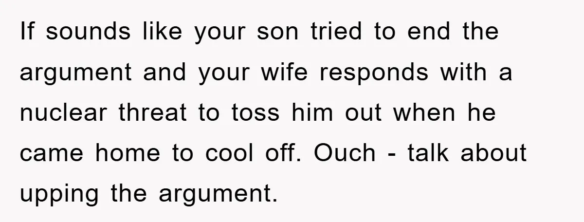 If sounds like your son tried to end the argument and your wife responds with a nuclear threat to toss him out when he came home to cool off. Ouch...
