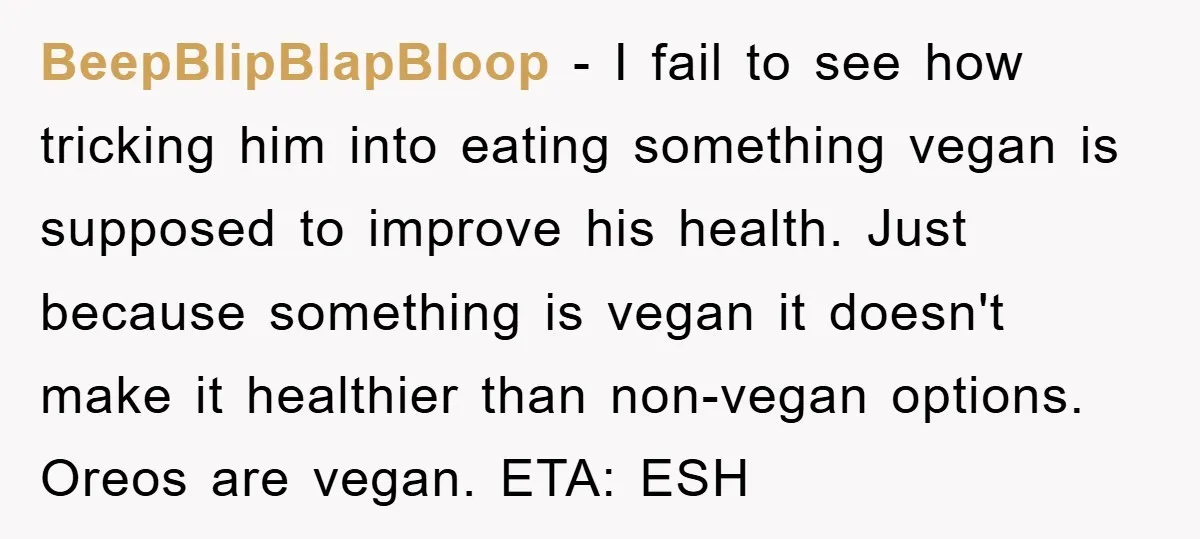 BeepBlipBlapBloop − I fail to see how tricking him into eating something vegan is supposed to improve his health. Just because something is vegan it doesn't make it healthier than...