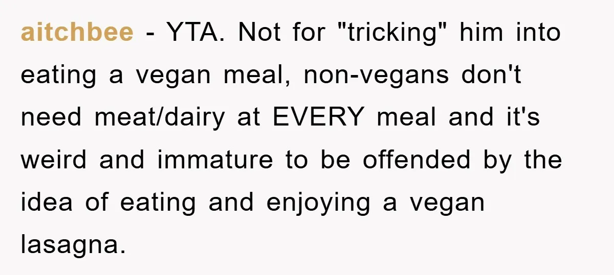 aitchbee − YTA. Not for "tricking" him into eating a vegan meal, non-vegans don't need meat/dairy at EVERY meal and it's weird and immature to be offended by the idea...