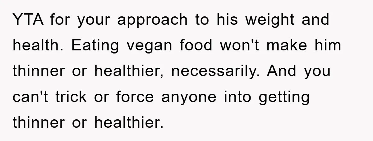 YTA for your approach to his weight and health. Eating vegan food won't make him thinner or healthier, necessarily. And you can't trick or force anyone into getting thinner or...