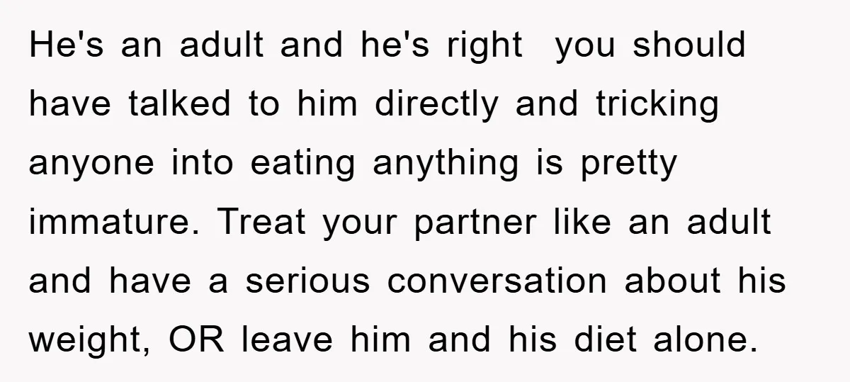 He's an adult and he's right you should have talked to him directly and tricking anyone into eating anything is pretty immature. Treat your partner like an adult and have...