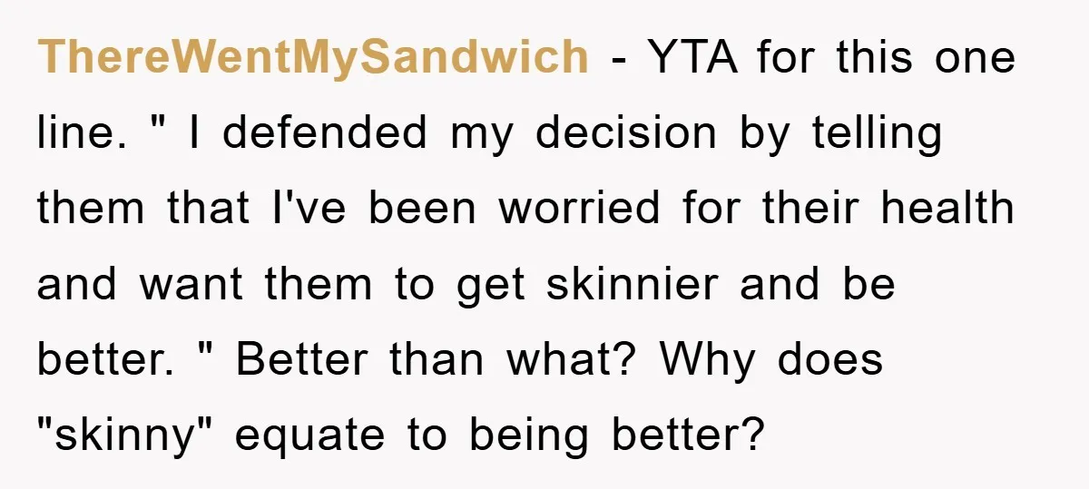 ThereWentMySandwich − YTA for this one line. " I defended my decision by telling them that I've been worried for their health and want them to get skinnier and be...