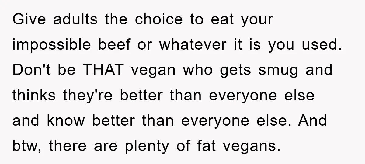 Give adults the choice to eat your impossible beef or whatever it is you used. Don't be THAT vegan who gets smug and thinks they're better than everyone else and...