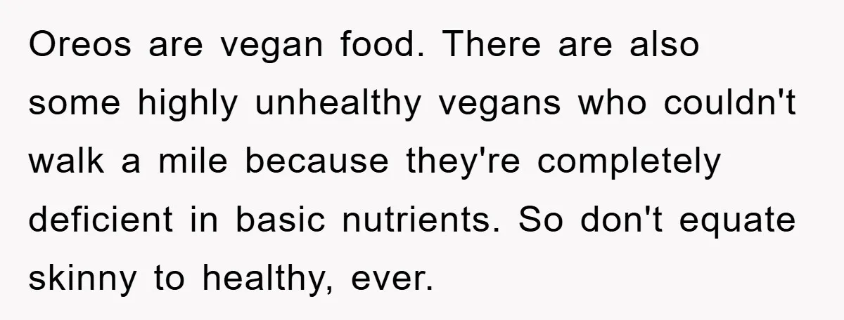 Oreos are vegan food. There are also some highly unhealthy vegans who couldn't walk a mile because they're completely deficient in basic nutrients. So don't equate skinny to healthy, ever.