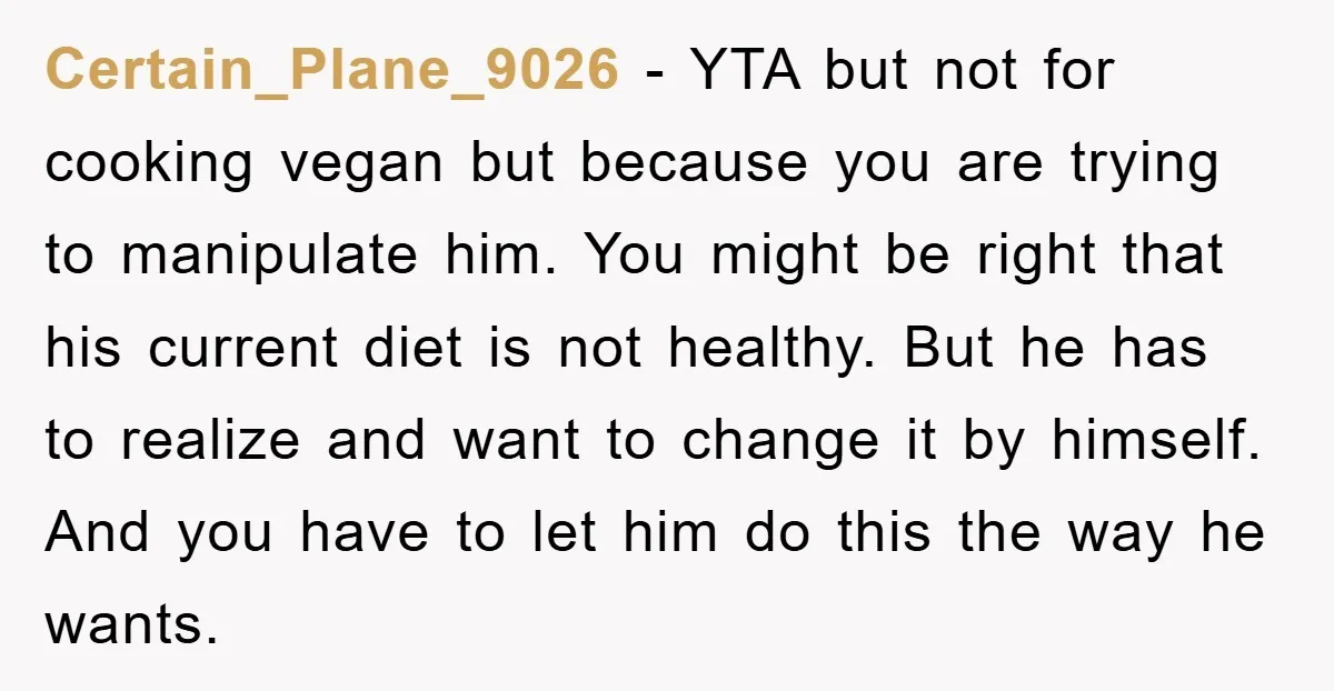 Certain_Plane_9026 − YTA but not for cooking vegan but because you are trying to manipulate him. You might be right that his current diet is not healthy. But he has...