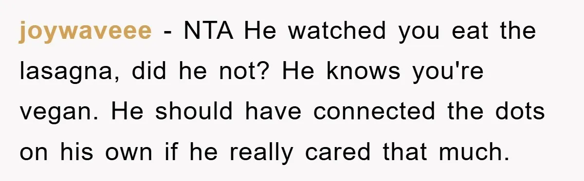 joywaveee − NTA He watched you eat the lasagna, did he not? He knows you're vegan. He should have connected the dots on his own if he really cared that...