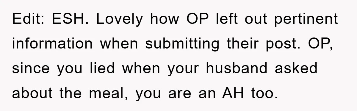 Edit: ESH. Lovely how OP left out pertinent information when submitting their post. OP, since you lied when your husband asked about the meal, you are an AH too.
