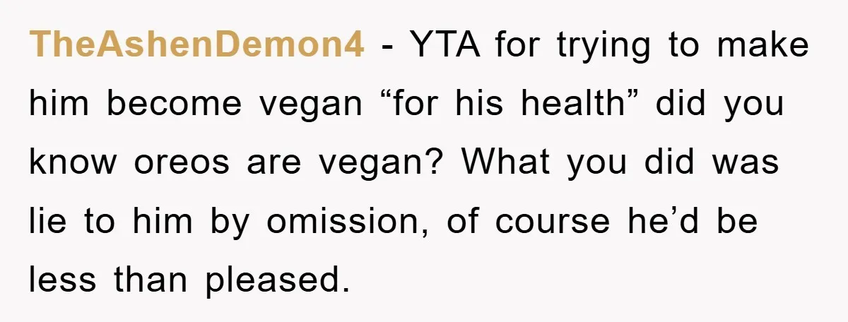 TheAshenDemon4 − YTA for trying to make him become vegan “for his health” did you know oreos are vegan? What you did was lie to him by omission, of course...