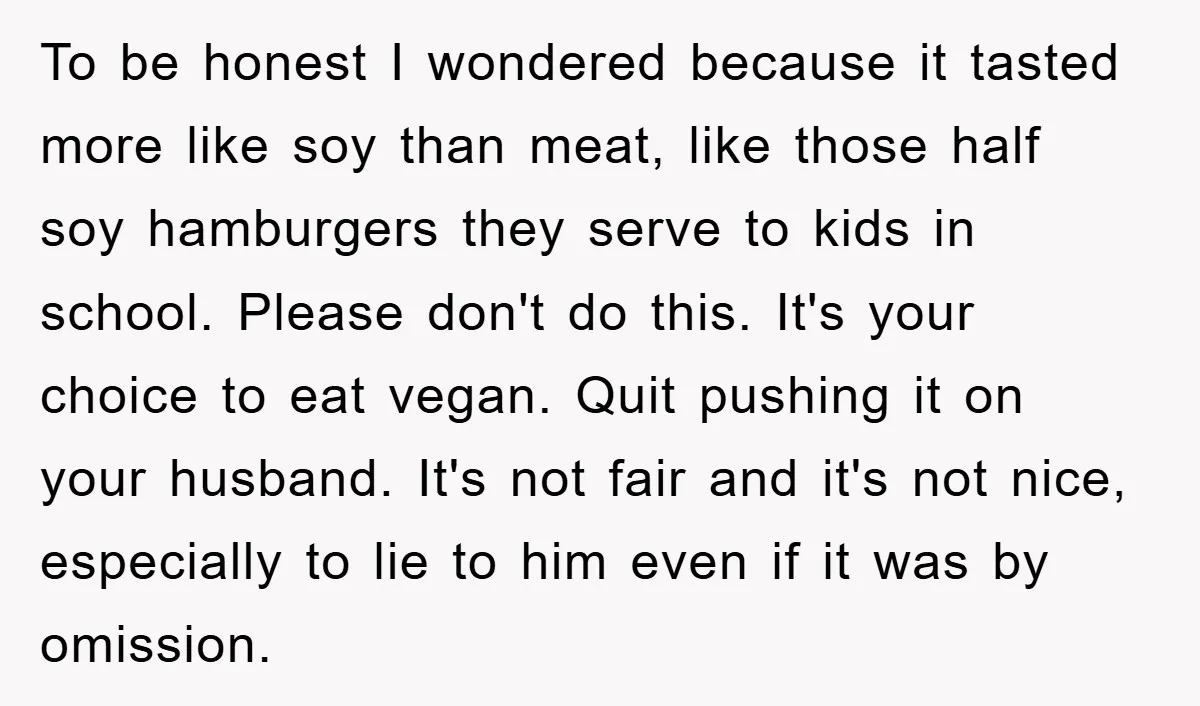 To be honest I wondered because it tasted more like soy than meat, like those half soy hamburgers they serve to kids in school. Please don't do this. It's your...