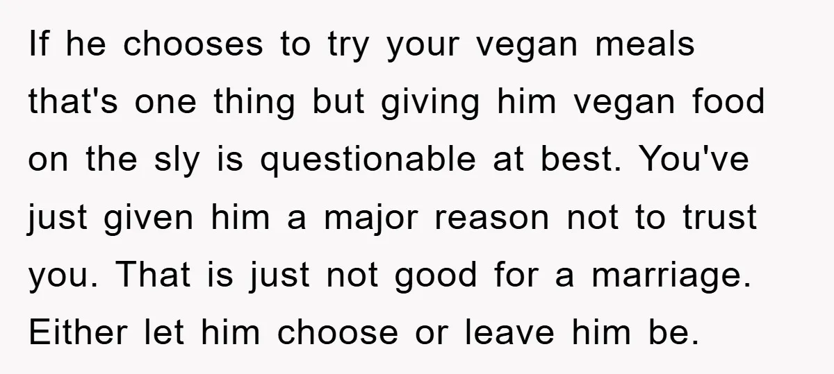 If he chooses to try your vegan meals that's one thing but giving him vegan food on the sly is questionable at best. You've just given him a major reason...