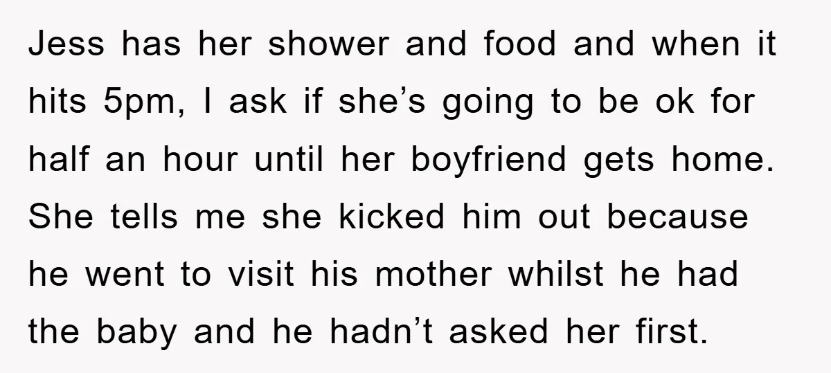 Jess has her shower and food and when it hits 5pm, I ask if she’s going to be ok for half an hour until her boyfriend gets home. She tells...