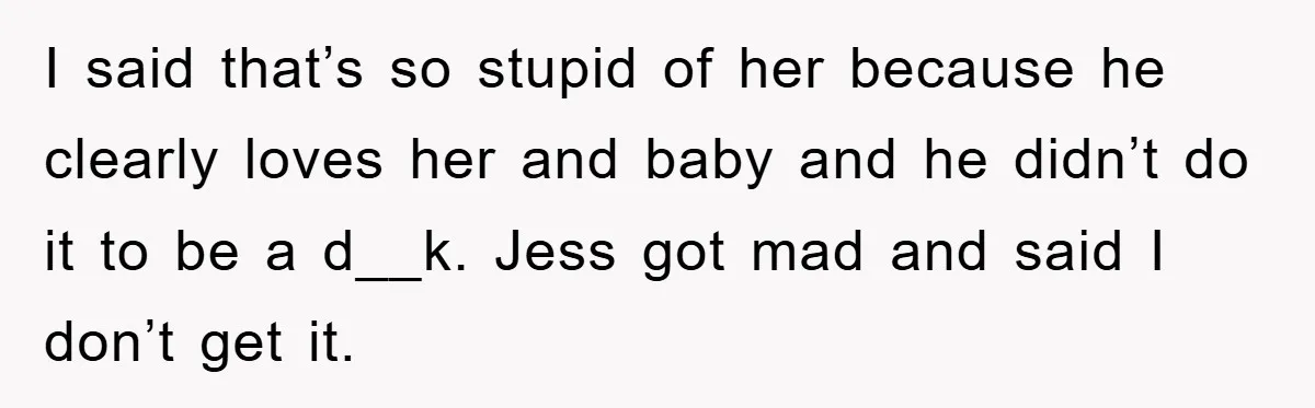 I said that’s so stupid of her because he clearly loves her and baby and he didn’t do it to be a d__k. Jess got mad and said I don’t...