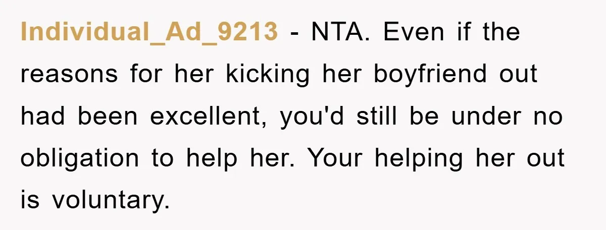 Individual_Ad_9213 − NTA. Even if the reasons for her kicking her boyfriend out had been excellent, you'd still be under no obligation to help her. Your helping her out is...