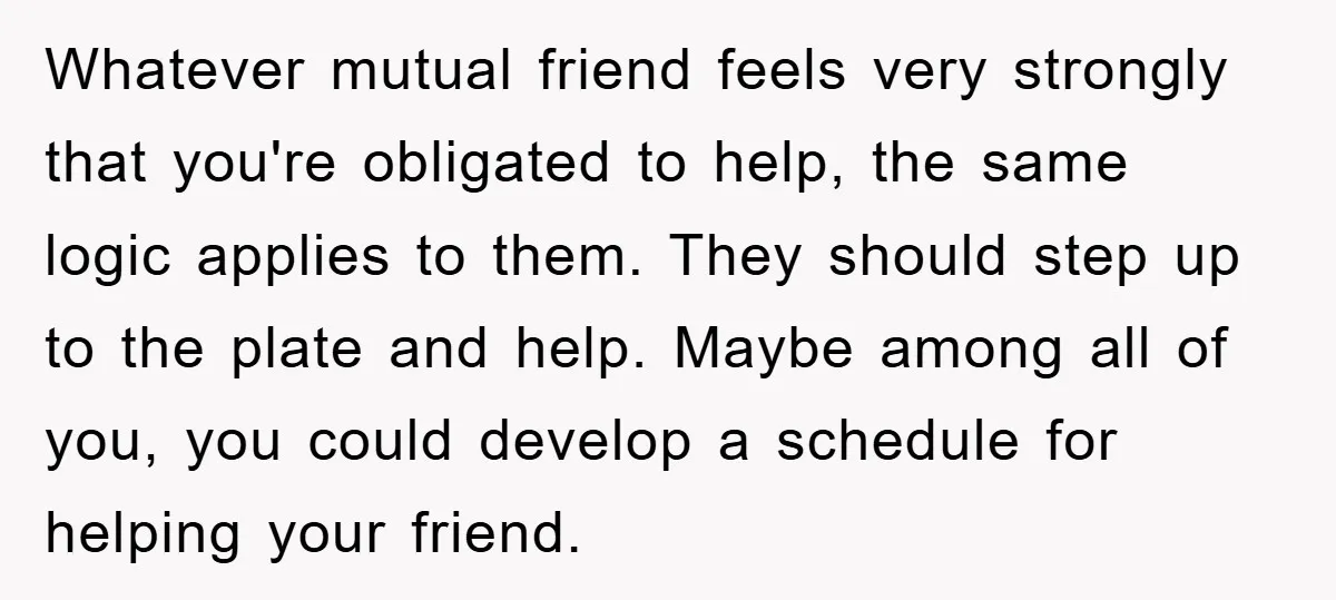 Whatever mutual friend feels very strongly that you're obligated to help, the same logic applies to them. They should step up to the plate and help. Maybe among all of...
