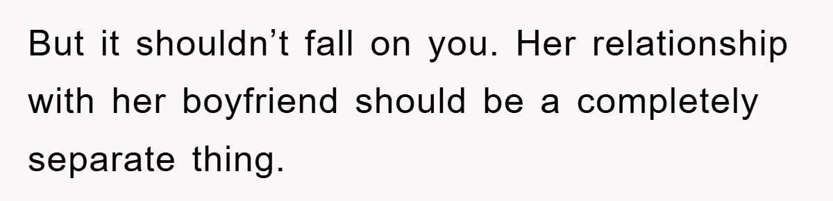 But it shouldn’t fall on you. Her relationship with her boyfriend should be a completely separate thing.