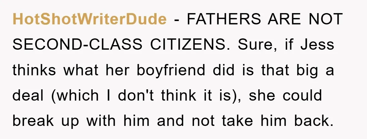 HotShotWriterDude − FATHERS ARE NOT SECOND-CLASS CITIZENS. Sure, if Jess thinks what her boyfriend did is that big a deal (which I don't think it is), she could break up...