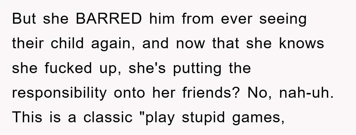 But she BARRED him from ever seeing their child again, and now that she knows she fucked up, she's putting the responsibility onto her friends? No, nah-uh. This is a...