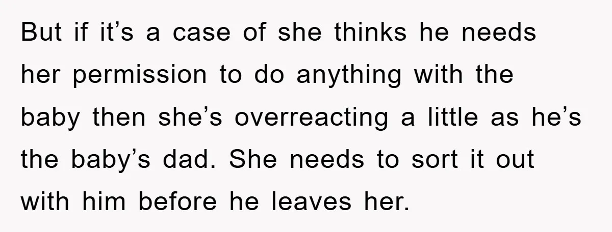 But if it’s a case of she thinks he needs her permission to do anything with the baby then she’s overreacting a little as he’s the baby’s dad. She needs...