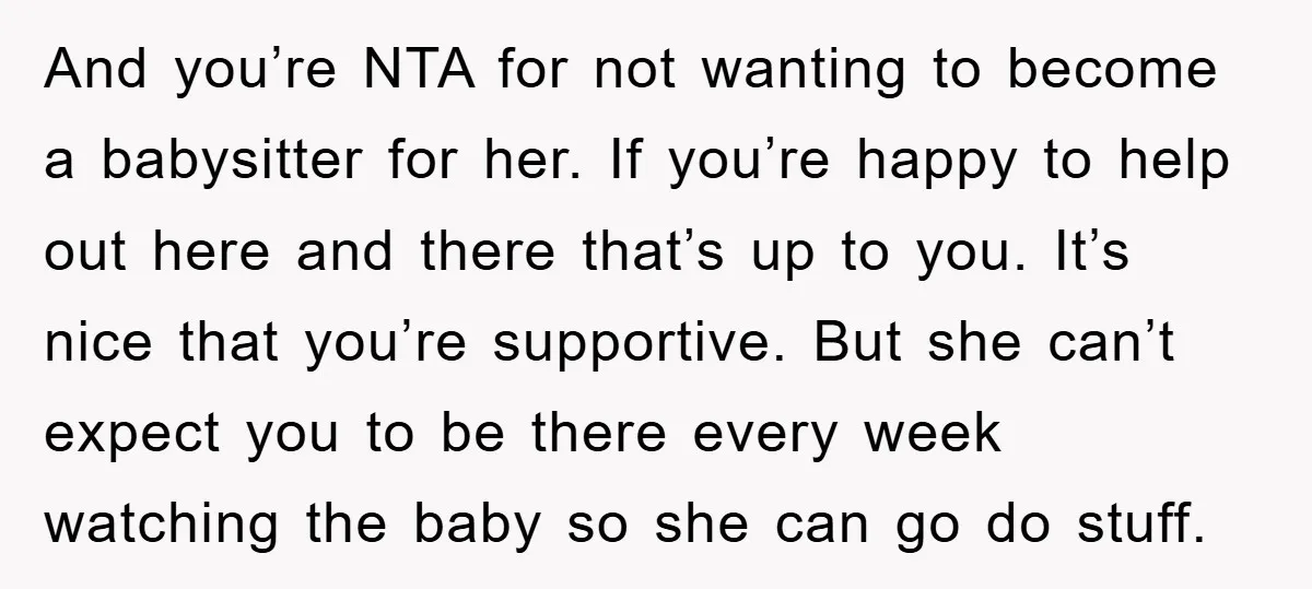 And you’re NTA for not wanting to become a babysitter for her. If you’re happy to help out here and there that’s up to you. It’s nice that you’re supportive....