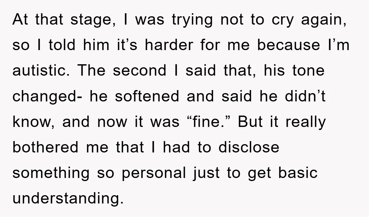 At that stage, I was trying not to cry again, so I told him it’s harder for me because I’m autistic. The second I said that, his tone changed- he...