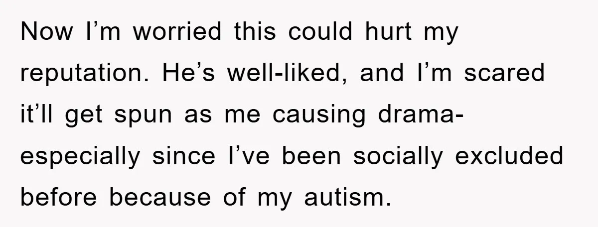 Now I’m worried this could hurt my reputation. He’s well-liked, and I’m scared it’ll get spun as me causing drama- especially since I’ve been socially excluded before because of my...