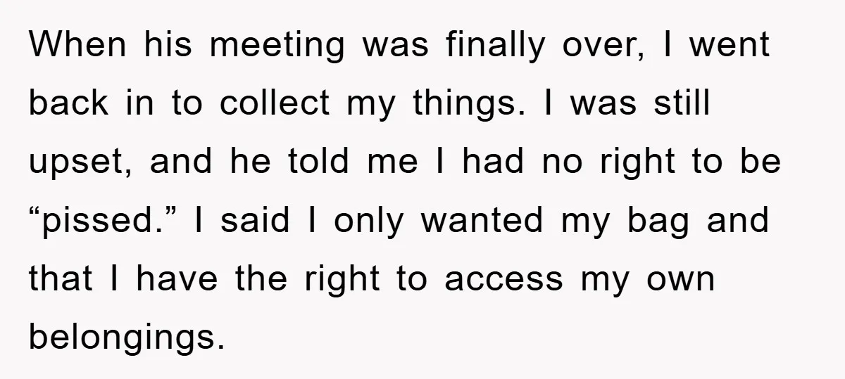When his meeting was finally over, I went back in to collect my things. I was still upset, and he told me I had no right to be “pissed.” I...