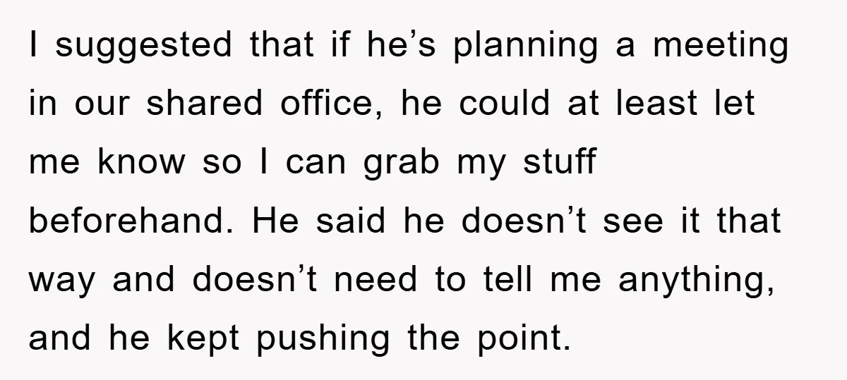 I suggested that if he’s planning a meeting in our shared office, he could at least let me know so I can grab my stuff beforehand. He said he doesn’t...