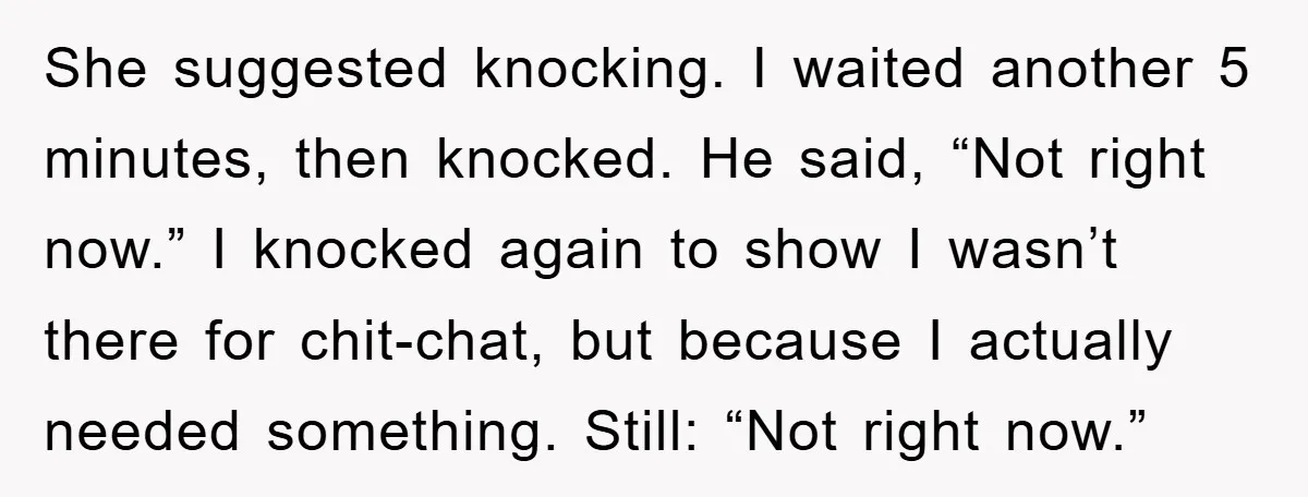 She suggested knocking. I waited another 5 minutes, then knocked. He said, “Not right now.” I knocked again to show I wasn’t there for chit-chat, but because I actually needed...