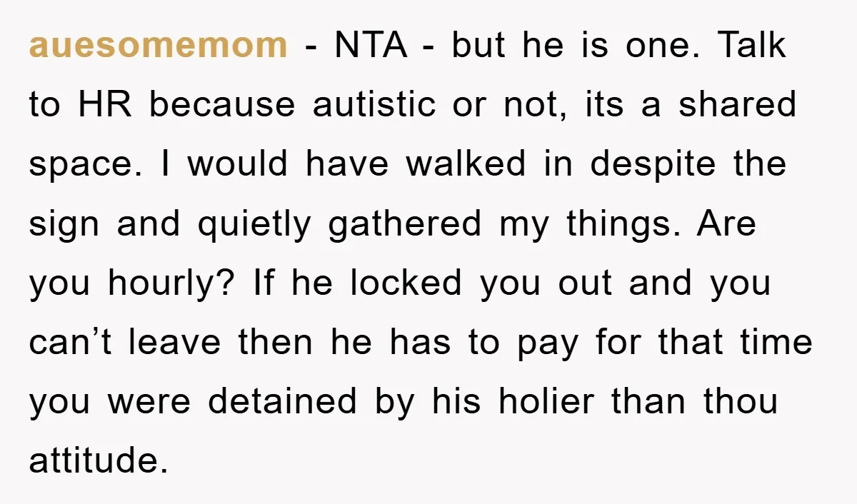 auesomemom − NTA - but he is one. Talk to HR because autistic or not, its a shared space. I would have walked in despite the sign and quietly gathered...