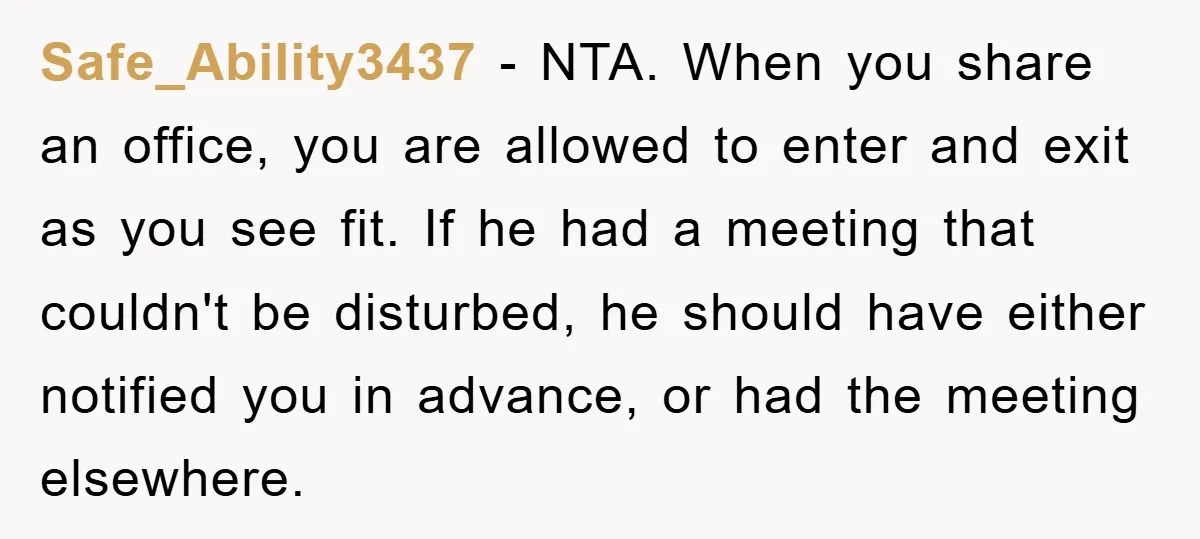 Safe_Ability3437 − NTA. When you share an office, you are allowed to enter and exit as you see fit. If he had a meeting that couldn't be disturbed, he should...