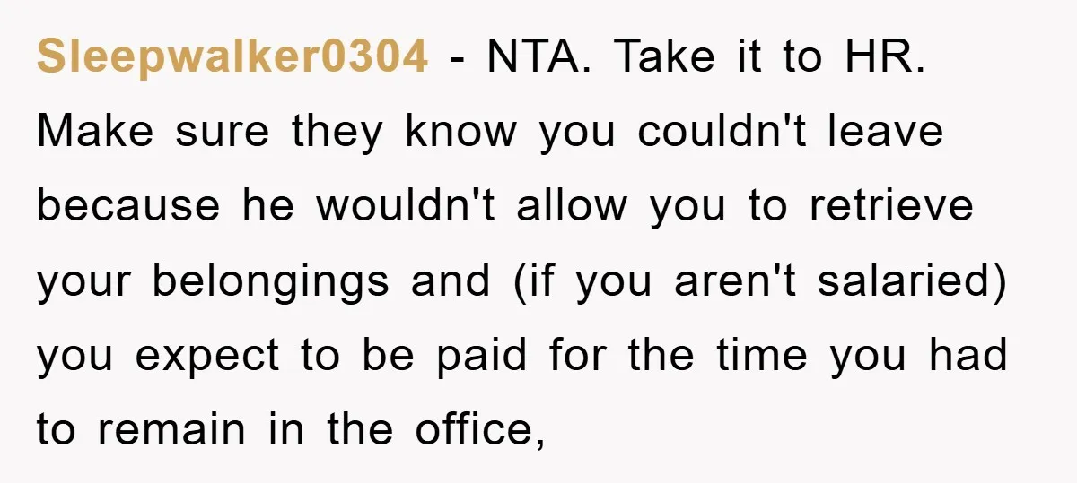 Sleepwalker0304 − NTA. Take it to HR. Make sure they know you couldn't leave because he wouldn't allow you to retrieve your belongings and (if you aren't salaried) you expect...