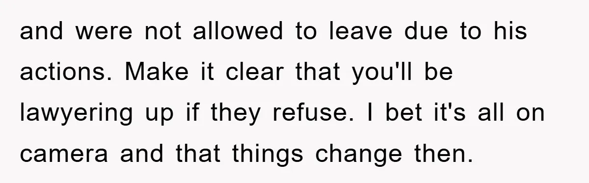 and were not allowed to leave due to his actions. Make it clear that you'll be lawyering up if they refuse. I bet it's all on camera and that things...