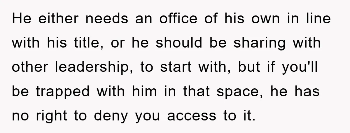 He either needs an office of his own in line with his title, or he should be sharing with other leadership, to start with, but if you'll be trapped with...
