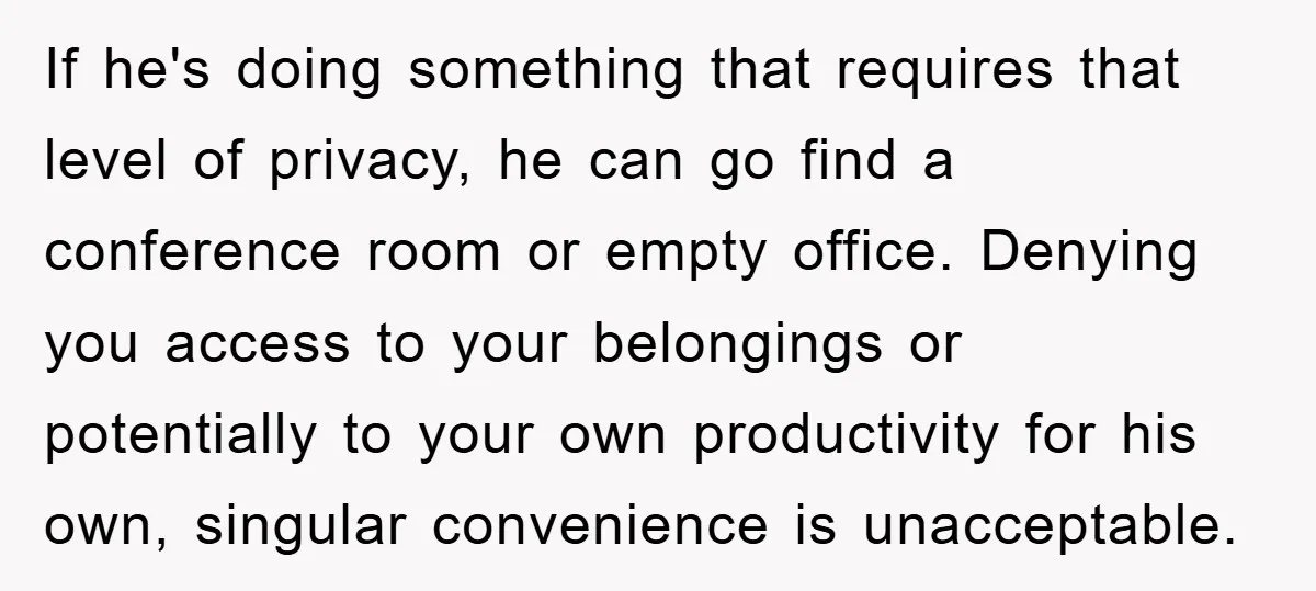 If he's doing something that requires that level of privacy, he can go find a conference room or empty office. Denying you access to your belongings or potentially to your...