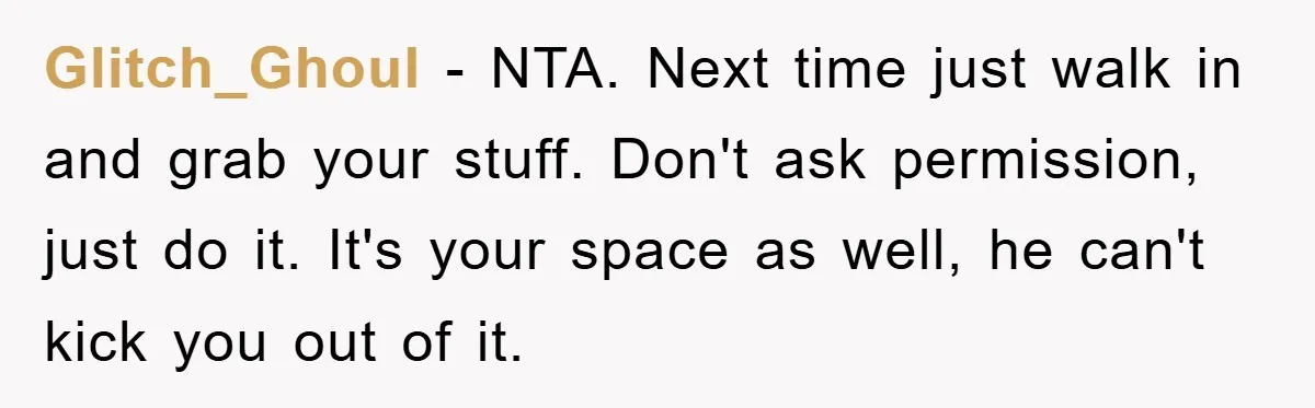 Glitch_Ghoul − NTA. Next time just walk in and grab your stuff. Don't ask permission, just do it. It's your space as well, he can't kick you out of it.