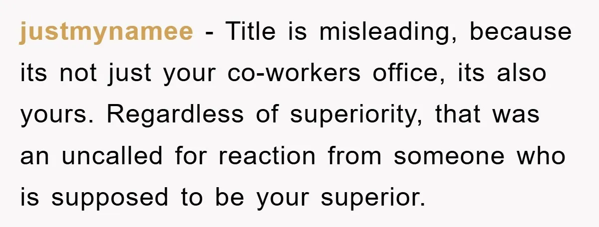 justmynamee − Title is misleading, because its not just your co-workers office, its also yours. Regardless of superiority, that was an uncalled for reaction from someone who is supposed to...