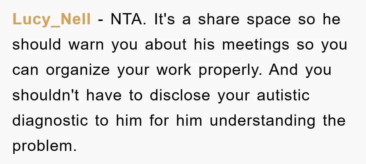 Lucy_Nell − NTA. It's a share space so he should warn you about his meetings so you can organize your work properly. And you shouldn't have to disclose your autistic...
