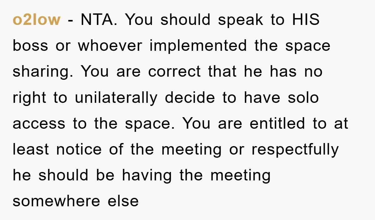 o2low − NTA. You should speak to HIS boss or whoever implemented the space sharing. You are correct that he has no right to unilaterally decide to have solo access...