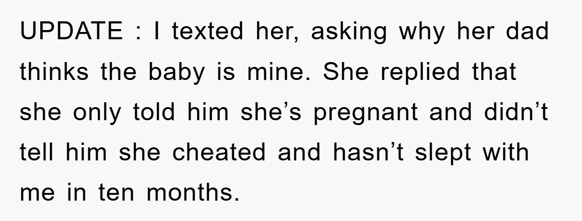 UPDATE : I texted her, asking why her dad thinks the baby is mine. She replied that she only told him she’s pregnant and didn’t tell him she cheated and...