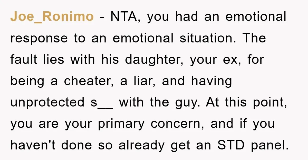 Joe_Ronimo − NTA, you had an emotional response to an emotional situation. The fault lies with his daughter, your ex, for being a cheater, a liar, and having unprotected s__...