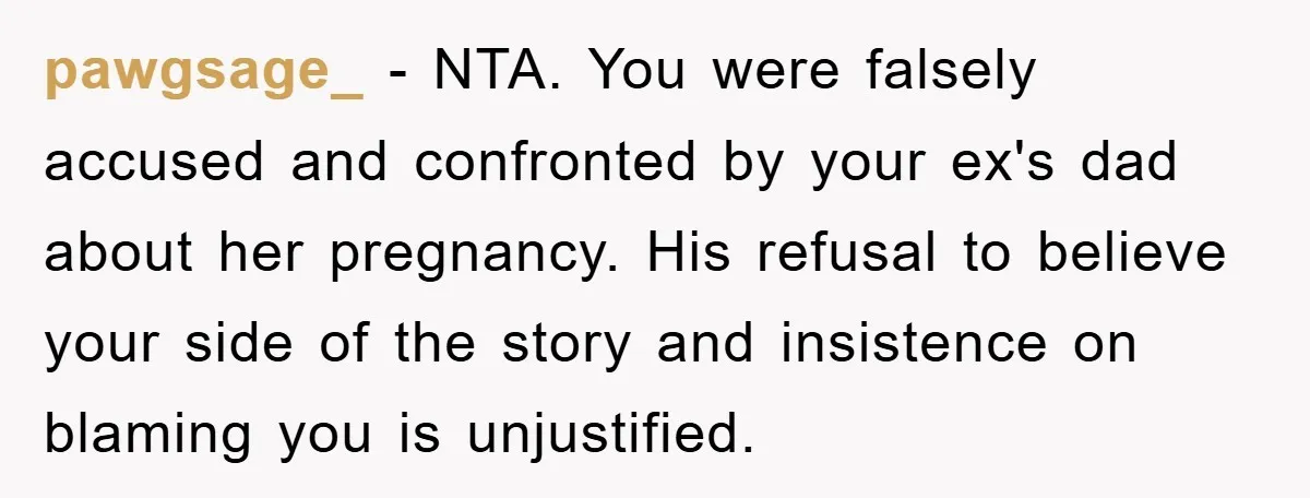 pawgsage_ − NTA. You were falsely accused and confronted by your ex's dad about her pregnancy. His refusal to believe your side of the story and insistence on blaming you...