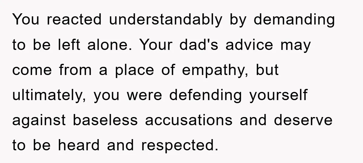 You reacted understandably by demanding to be left alone. Your dad's advice may come from a place of empathy, but ultimately, you were defending yourself against baseless accusations and deserve...