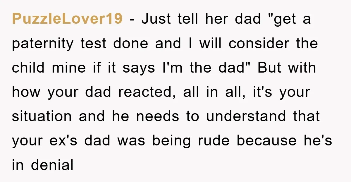 PuzzleLover19 − Just tell her dad "get a paternity test done and I will consider the child mine if it says I'm the dad" But with how your dad reacted,...