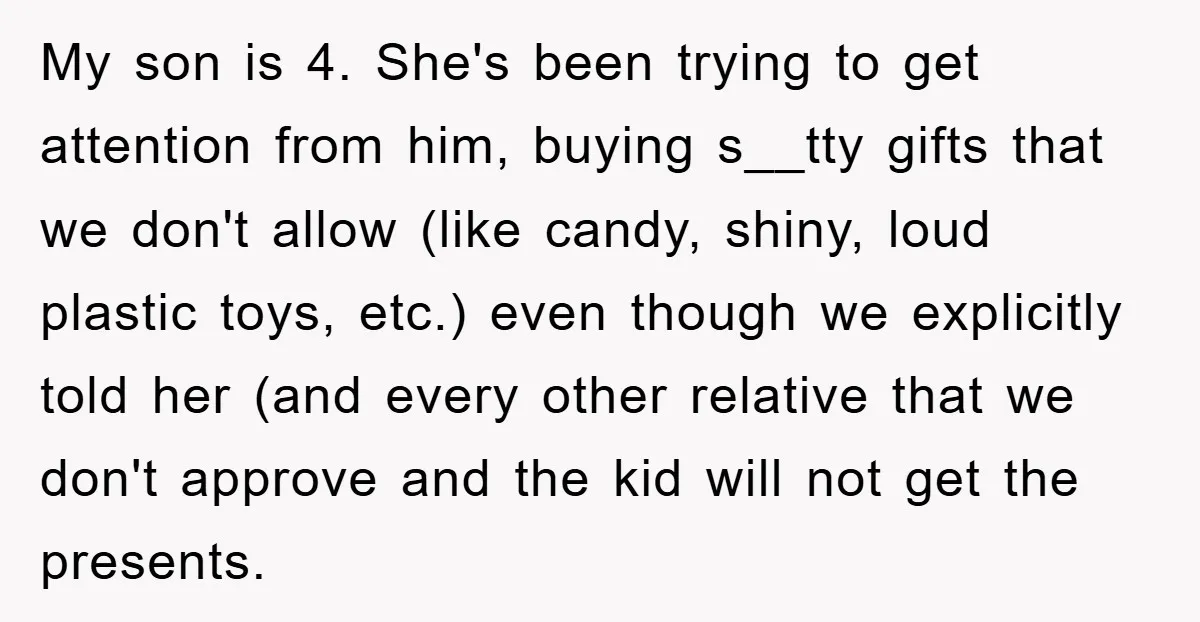 My son is 4. She's been trying to get attention from him, buying s__tty gifts that we don't allow (like candy, shiny, loud plastic toys, etc.) even though we explicitly...
