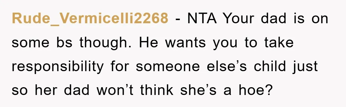 Rude_Vermicelli2268 − NTA Your dad is on some bs though. He wants you to take responsibility for someone else’s child just so her dad won’t think she’s a hoe?