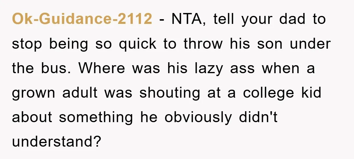 Ok-Guidance-2112 − NTA, tell your dad to stop being so quick to throw his son under the bus. Where was his lazy ass when a grown adult was shouting at...