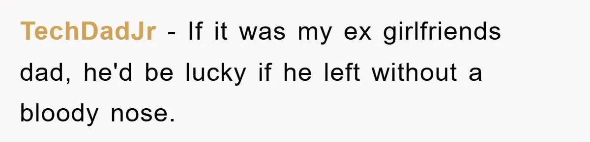 TechDadJr − If it was my ex girlfriends dad, he'd be lucky if he left without a bloody nose.
