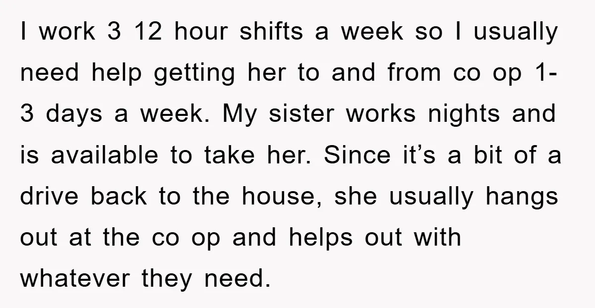 I work 3 12 hour shifts a week so I usually need help getting her to and from co op 1-3 days a week. My sister works nights and is...